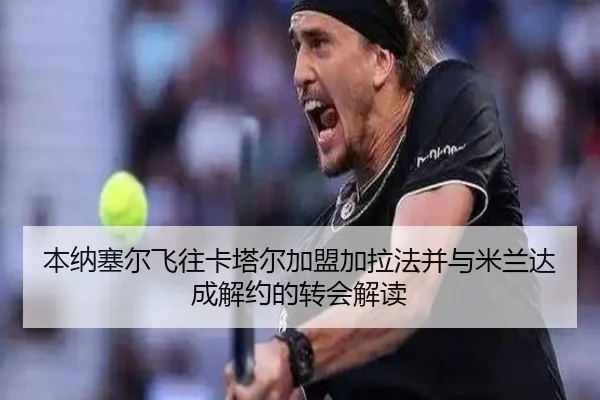 本纳塞尔飞往卡塔尔加盟加拉法并与米兰达成解约的转会解读