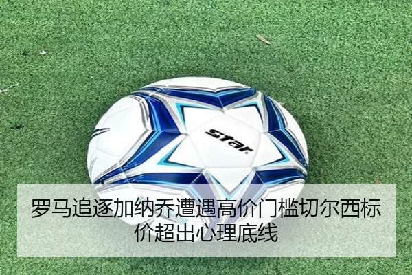 罗马追逐加纳乔遭遇高价门槛切尔西标价超出心理底线