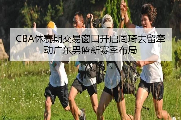 CBA休赛期交易窗口开启周琦去留牵动广东男篮新赛季布局